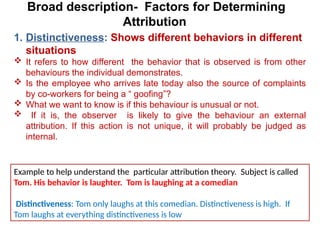 Broad description- Factors for Determining
Attribution
1. Distinctiveness: Shows different behaviors in different
situations
 It refers to how different the behavior that is observed is from other
behaviours the individual demonstrates.
 Is the employee who arrives late today also the source of complaints
by co-workers for being a “ goofing”?
 What we want to know is if this behaviour is unusual or not.
 If it is, the observer is likely to give the behaviour an external
attribution. If this action is not unique, it will probably be judged as
internal.
Example to help understand the particular attribution theory. Subject is called
Tom. His behavior is laughter. Tom is laughing at a comedian
Distinctiveness: Tom only laughs at this comedian. Distinctiveness is high. If
Tom laughs at everything distinctiveness is low
 