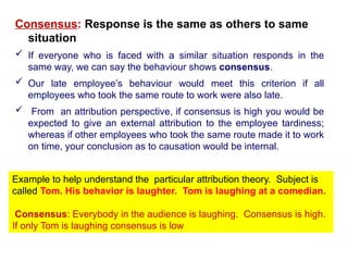 Consensus: Response is the same as others to same
situation
 If everyone who is faced with a similar situation responds in the
same way, we can say the behaviour shows consensus.
 Our late employee’s behaviour would meet this criterion if all
employees who took the same route to work were also late.
 From an attribution perspective, if consensus is high you would be
expected to give an external attribution to the employee tardiness;
whereas if other employees who took the same route made it to work
on time, your conclusion as to causation would be internal.
Example to help understand the particular attribution theory. Subject is
called Tom. His behavior is laughter. Tom is laughing at a comedian.
Consensus: Everybody in the audience is laughing. Consensus is high.
If only Tom is laughing consensus is low
 