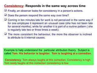 Consistency: Responds in the same way across time
 Finally, an observer looks for consistency in a person’s actions.
 Does the person respond the same way over time?
 Coming in ten minutes late for work is not perceived in the same way if
for one employee it represent an unusual case (she has not been late
for several months), while for another it is part of a routine pattern ( she
is regularly late two or three times a week).
 The more consistent the behaviour, the more the observer is inclined
to attribute to it internal causes.
Example to help understand the particular attribution theory. Subject is
called Tom. His behavior is laughter. Tom is laughing at a comedian.
Consistency: Tom always laughs at this comedian. Consistency is high.
Tom rarely laughs at this comedian consistency is low.
 
