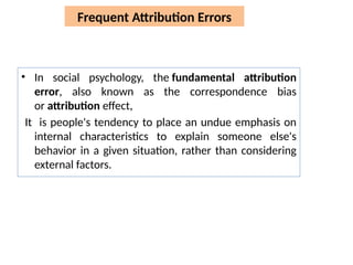 Frequent Attribution Errors
• In social psychology, the fundamental attribution
error, also known as the correspondence bias
or attribution effect,
It is people's tendency to place an undue emphasis on
internal characteristics to explain someone else's
behavior in a given situation, rather than considering
external factors.
 