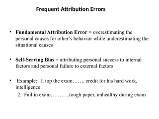 Frequent Attribution Errors
• Fundamental Attribution Error = overestimating the
personal causes for other’s behavior while underestimating the
situational causes
• Self-Serving Bias = attributing personal success to internal
factors and personal failure to external factors
• Example: 1. top the exam……. credit for his hard work,
intelligence
2. Fail in exam………..tough paper, unhealthy during exam
 