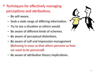 76
 Techniques for effectively managing
perceptions and attributions.
– Be self-aware.
– Seek a wide range of differing information.
– Try to see a situation as others would.
– Be aware of different kinds of schemes.
– Be aware of perceptual distortions.
– Be aware of self and impression management
(Behaving in ways so that others perceive us how
we want to be perceived)
– Be aware of attribution theory implications.
 