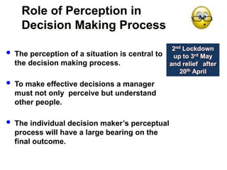 Role of Perception in
Decision Making Process
 The perception of a situation is central to
the decision making process.
 To make effective decisions a manager
must not only perceive but understand
other people.
 The individual decision maker’s perceptual
process will have a large bearing on the
final outcome.
 