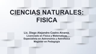 CIENCIAS NATURALES:
FISICA
Lic. Diego Alejandro Castro Alvarez.
Licenciado en Física y Matematicas
Especialista en Astronomía y Astrofisica
Magister en Pedagogía
 