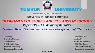 TUMKUR UNIVERSITY
Accredited by NACC: B+ Grade
University in Tumkur, Karnataka
DEPARTMENT OF STUDIES AND RESEARSH IN ZOOLOGY
Paper: CPT – 1.1. Animal systematics
Seminar Topic: General characters and classification of Class Pisces
Guided by, Presented by,
Dr. Asiya Nuzahat Aafiya M
Co-ordinator I MSc. 1st Semester
DOSR in Zoology DOSR in Zoology
Tumkur University Tumkur University
Tumakuru, Karnataka Tumakuru, Karnataka
2023 – 2024
 