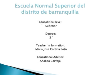   Educationallevel:  Superior Degree:  3 ° Teacher in formation:  Maria Jose Cortina Soto EducationalAdviser: Analida Carvajal Escuela Normal Superior del distrito de barranquilla 