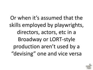 Or when it’s assumed that the
skills employed by playwrights,
directors, actors, etc in a
Broadway or LORT-style
production aren’t used by a
“devising” one and vice versa
 