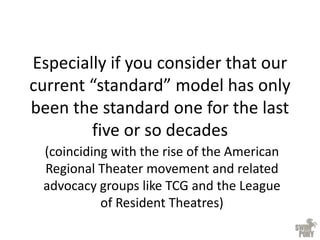 Especially if you consider that our
current “standard” model has only
been the standard one for the last
five or so decades
(coinciding with the rise of the American
Regional Theater movement and related
advocacy groups like TCG and the League
of Resident Theatres)
 
