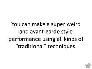 You can make a super weird
and avant-garde style
performance using all kinds of
“traditional” techniques.
 
