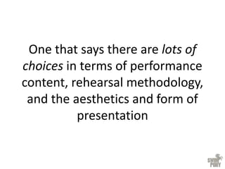 One that says there are lots of
choices in terms of performance
content, rehearsal methodology,
and the aesthetics and form of
presentation
 