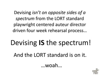 Devising isn’t on opposite sides of a
spectrum from the LORT standard
playwright centered auteur director
driven four week rehearsal process…
Devising IS the spectrum!
And the LORT standard is on it.
…woah…
 
