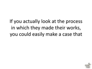 If you actually look at the process
in which they made their works,
you could easily make a case that
 