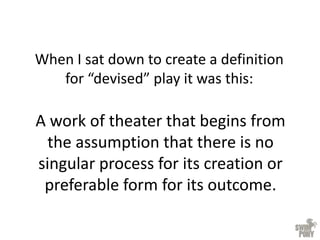 When I sat down to create a definition
for “devised” play it was this:
A work of theater that begins from
the assumption that there is no
singular process for its creation or
preferable form for its outcome.
 
