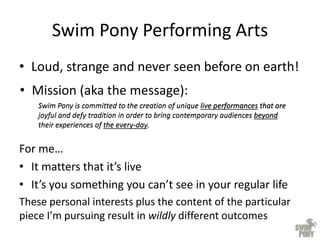 Swim Pony Performing Arts
• Loud, strange and never seen before on earth!
Swim Pony is committed to the creation of unique live performances that are
joyful and defy tradition in order to bring contemporary audiences beyond
their experiences of the every-day.
Swim Pony is committed to the creation of unique live performances that are
joyful and defy tradition in order to bring contemporary audiences beyond
their experiences of the every-day.
For me…
• It matters that it’s live
• It’s you something you can’t see in your regular life
These personal interests plus the content of the particular
piece I’m pursuing result in wildly different outcomes
• Mission (aka the message):
 