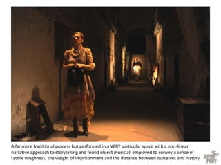 A far more traditional process but performed in a VERY particular space with a non-linear
narrative approach to storytelling and found object music all employed to convey a sense of
tactile roughness, the weight of imprisonment and the distance between ourselves and history
 