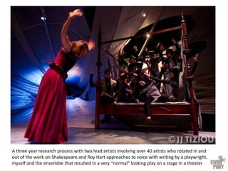 A three year research process with two lead artists involving over 40 artists who rotated in and
out of the work on Shakespeare and Roy Hart approaches to voice with writing by a playwright,
myself and the ensemble that resulted in a very “normal” looking play on a stage in a theater
 