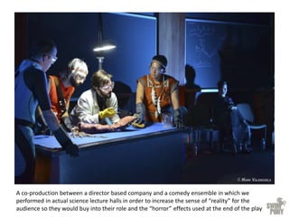 A co-production between a director based company and a comedy ensemble in which we
performed in actual science lecture halls in order to increase the sense of “reality” for the
audience so they would buy into their role and the “horror” effects used at the end of the play
 