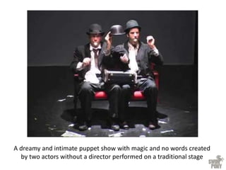 A dreamy and intimate puppet show with magic and no words created
by two actors without a director performed on a traditional stage
 