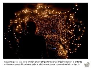 Including spaces that were entirely empty of “performers” and “performance” in order to
achieve the sense of loneliness and the infinitesimal size of humans in relationship to it
 