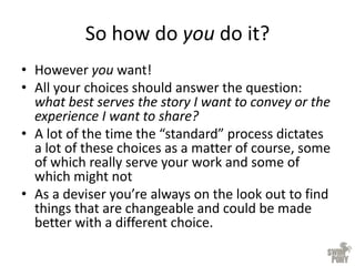 So how do you do it?
• However you want!
• All your choices should answer the question:
what best serves the story I want to convey or the
experience I want to share?
• A lot of the time the “standard” process dictates
a lot of these choices as a matter of course, some
of which really serve your work and some of
which might not
• As a deviser you’re always on the look out to find
things that are changeable and could be made
better with a different choice.
 