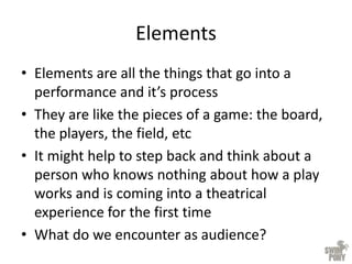 Elements
• Elements are all the things that go into a
performance and it’s process
• They are like the pieces of a game: the board,
the players, the field, etc
• It might help to step back and think about a
person who knows nothing about how a play
works and is coming into a theatrical
experience for the first time
• What do we encounter as audience?
 