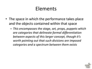 Elements
• The space in which the performance takes place
and the objects contained within that space
– This encompasses the stage, set, props, puppets which
are categories that delineate formal differentiation
between aspects of this larger concept, though it’s
worth pointing out that such divisions are imposed
categories and a spectrum between them exists
 