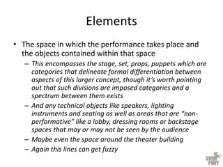 Elements
• The space in which the performance takes place and
the objects contained within that space
– This encompasses the stage, set, props, puppets which are
categories that delineate formal differentiation between
aspects of this larger concept, though it’s worth pointing
out that such divisions are imposed categories and a
spectrum between them exists
– And any technical objects like speakers, lighting
instruments and seating as well as areas that are “non-
performative” like a lobby, dressing rooms or backstage
spaces that may or may not be seen by the audience
– Maybe even the space around the theater building
– Again this lines can get fuzzy
 