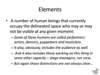 Elements
• A number of human beings that currently
occupy the delineated space who may or may
not be visible at any given moment:
– Some of these humans are called performers:
actors, dancers, puppeteers and musicians.
– It also, obviously, includes the audience as well.
– And it also includes those working on this thing in
some other capacity – stage managers, run crew.
– But again those distinctions are not always clear…
 