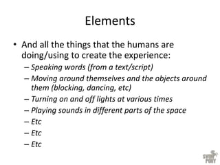 Elements
• And all the things that the humans are
doing/using to create the experience:
– Speaking words (from a text/script)
– Moving around themselves and the objects around
them (blocking, dancing, etc)
– Turning on and off lights at various times
– Playing sounds in different parts of the space
– Etc
– Etc
– Etc
 