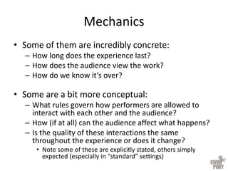 Mechanics
• Some of them are incredibly concrete:
– How long does the experience last?
– How does the audience view the work?
– How do we know it’s over?
• Some are a bit more conceptual:
– What rules govern how performers are allowed to
interact with each other and the audience?
– How (if at all) can the audience affect what happens?
– Is the quality of these interactions the same
throughout the experience or does it change?
• Note some of these are explicitly stated, others simply
expected (especially in “standard” settings)
 