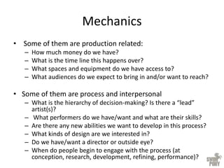 Mechanics
• Some of them are production related:
– How much money do we have?
– What is the time line this happens over?
– What spaces and equipment do we have access to?
– What audiences do we expect to bring in and/or want to reach?
• Some of them are process and interpersonal
– What is the hierarchy of decision-making? Is there a “lead”
artist(s)?
– What performers do we have/want and what are their skills?
– Are there any new abilities we want to develop in this process?
– What kinds of design are we interested in?
– Do we have/want a director or outside eye?
– When do people begin to engage with the process (at
conception, research, development, refining, performance)?
 