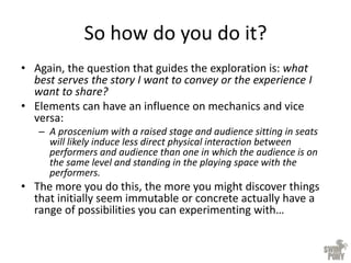 So how do you do it?
• Again, the question that guides the exploration is: what
best serves the story I want to convey or the experience I
want to share?
• Elements can have an influence on mechanics and vice
versa:
– A proscenium with a raised stage and audience sitting in seats
will likely induce less direct physical interaction between
performers and audience than one in which the audience is on
the same level and standing in the playing space with the
performers.
• The more you do this, the more you might discover things
that initially seem immutable or concrete actually have a
range of possibilities you can experimenting with…
 