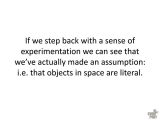 If we step back with a sense of
experimentation we can see that
we’ve actually made an assumption:
i.e. that objects in space are literal.
 
