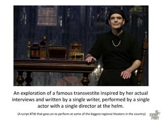 An exploration of a famous transvestite inspired by her actual
interviews and written by a single writer, performed by a single
actor with a single director at the helm.
(A script BTW that goes on to perform at some of the biggest regional theaters in the country)
 