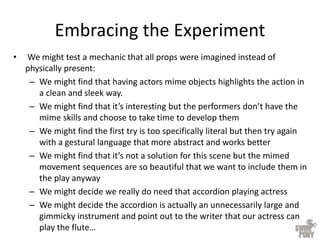 Embracing the Experiment
• We might test a mechanic that all props were imagined instead of
physically present:
– We might find that having actors mime objects highlights the action in
a clean and sleek way.
– We might find that it’s interesting but the performers don’t have the
mime skills and choose to take time to develop them
– We might find the first try is too specifically literal but then try again
with a gestural language that more abstract and works better
– We might find that it’s not a solution for this scene but the mimed
movement sequences are so beautiful that we want to include them in
the play anyway
– We might decide we really do need that accordion playing actress
– We might decide the accordion is actually an unnecessarily large and
gimmicky instrument and point out to the writer that our actress can
play the flute…
 