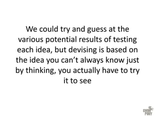 We could try and guess at the
various potential results of testing
each idea, but devising is based on
the idea you can’t always know just
by thinking, you actually have to try
it to see
 