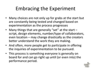 Embracing the Experiment
• Many choices are not only up for grabs at the start but
are constantly being tested and changed based on
experimentation as the process progresses
• Many things that are generally “set” at the start –
script, design elements, number/type of collaborators,
even location – may change drastically as the creators
better understand the work they are making.
• And often, more people get to participate in offering
the inquiries of experimentation to be pursued.
• This process is something everyone is generally on
board for and can go right up until (or even into) the
performance period.
 