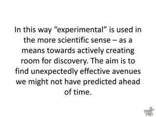 In this way “experimental” is used in
the more scientific sense – as a
means towards actively creating
room for discovery. The aim is to
find unexpectedly effective avenues
we might not have predicted ahead
of time.
 