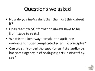 Questions we asked
• How do you feel scale rather than just think about
it?
• Does the flow of information always have to be
from stage to seats?
• What is the best way to make the audience
understand super complicated scientific principles?
• Can we still control the experience if the audience
has some agency in choosing aspects in what they
see?
 
