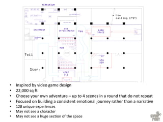 • Inspired by video game design
• 22,000 sq ft
• Choose your own adventure – up to 4 scenes in a round that do not repeat
• Focused on building a consistent emotional journey rather than a narrative
• 128 unique experiences
• May not see a character
• May not see a huge section of the space
 