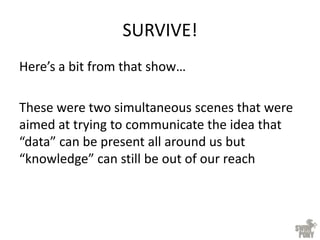 SURVIVE!
Here’s a bit from that show…
These were two simultaneous scenes that were
aimed at trying to communicate the idea that
“data” can be present all around us but
“knowledge” can still be out of our reach
 
