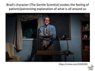 Brad’s character (The Gentle Scientist) evokes the feeling of
patient/patronizing explanation of what is all around us
https://vimeo.com/32692385
 