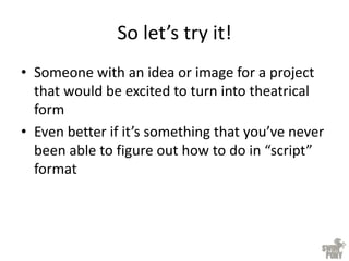 So let’s try it!
• Someone with an idea or image for a project
that would be excited to turn into theatrical
form
• Even better if it’s something that you’ve never
been able to figure out how to do in “script”
format
 