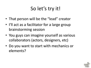 So let’s try it!
• That person will be the “lead” creator
• I’ll act as a facilitator for a large group
brainstorming session
• You guys can imagine yourself as various
collaborators (actors, designers, etc)
• Do you want to start with mechanics or
elements?
 