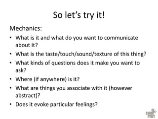 So let’s try it!
Mechanics:
• What is it and what do you want to communicate
about it?
• What is the taste/touch/sound/texture of this thing?
• What kinds of questions does it make you want to
ask?
• Where (if anywhere) is it?
• What are things you associate with it (however
abstract)?
• Does it evoke particular feelings?
 