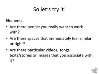 So let’s try it!
Elements:
• Are there people you really want to work
with?
• Are there spaces that immediately feel similar
or right?
• Are there particular videos, songs,
texts/stories or images that you associate with
it?
 