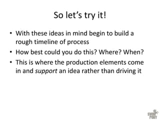 So let’s try it!
• With these ideas in mind begin to build a
rough timeline of process
• How best could you do this? Where? When?
• This is where the production elements come
in and support an idea rather than driving it
 