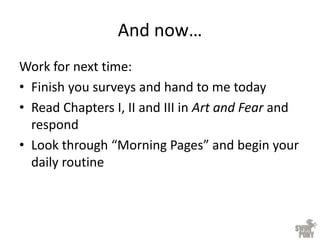 And now…
Work for next time:
• Finish you surveys and hand to me today
• Read Chapters I, II and III in Art and Fear and
respond
• Look through “Morning Pages” and begin your
daily routine
 