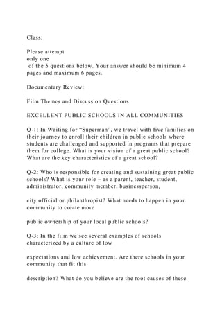 Class:
Please attempt
only one
of the 5 questions below. Your answer should be minimum 4
pages and maximum 6 pages.
Documentary Review:
Film Themes and Discussion Questions
EXCELLENT PUBLIC SCHOOLS IN ALL COMMUNITIES
Q-1: In Waiting for “Superman”, we travel with five families on
their journey to enroll their children in public schools where
students are challenged and supported in programs that prepare
them for college. What is your vision of a great public school?
What are the key characteristics of a great school?
Q-2: Who is responsible for creating and sustaining great public
schools? What is your role – as a parent, teacher, student,
administrator, community member, businessperson,
city official or philanthropist? What needs to happen in your
community to create more
public ownership of your local public schools?
Q-3: In the film we see several examples of schools
characterized by a culture of low
expectations and low achievement. Are there schools in your
community that fit this
description? What do you believe are the root causes of these
 