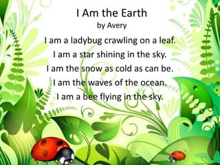 I Am the Earth
             by Avery
I am a ladybug crawling on a leaf.
   I am a star shining in the sky.
 I am the snow as cold as can be.
   I am the waves of the ocean.
    I am a bee flying in the sky.
 